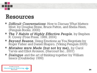 Resources
 Difficult Conversations: How to Discuss What Matters
Most, by Douglas Stone, Bruce Patton, and Shelia Heen,
(Penguin Books, 2000)
 The 7 Habits of Highly Effective People, by Stephen
R. Covey (Free Press, 1989, 2004)
 Beyond Reason, Using Emotions as You Negotiate by
Roger Fisher and Daniel Shapiro, (Viking Penguin 2005)
 Mistakes were Made (but not by me), by Carol
Tarvis and Elliot Aronson, (Harcourt Inc., 2007)
 Dialogue and the art of thinking together by William
Issacs (Doubleday 1999)
24
 