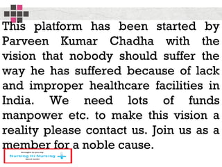 This platform has been started by
Parveen Kumar Chadha with the
vision that nobody should suffer the
way he has suffered because of lack
and improper healthcare facilities in
India. We need lots of funds
manpower etc. to make this vision a
reality please contact us. Join us as a
member for a noble cause.
 