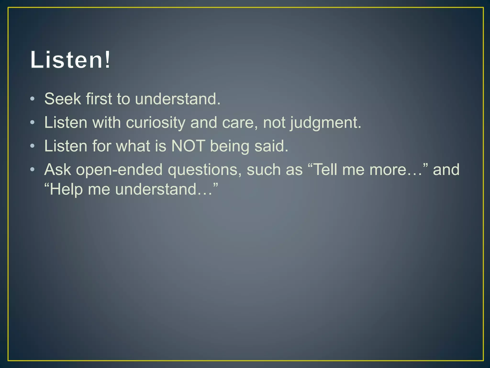 • Seek first to understand.
• Listen with curiosity and care, not judgment.
• Listen for what is NOT being said.
• Ask open-ended questions, such as “Tell me more…” and
“Help me understand…”
 
