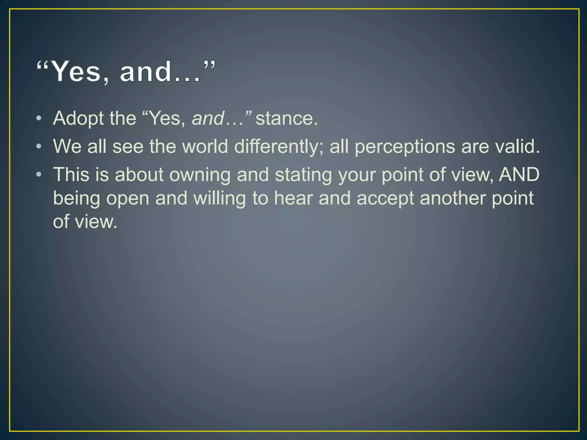 • Adopt the “Yes, and…” stance.
• We all see the world differently; all perceptions are valid.
• This is about owning and stating your point of view, AND
being open and willing to hear and accept another point
of view.
 