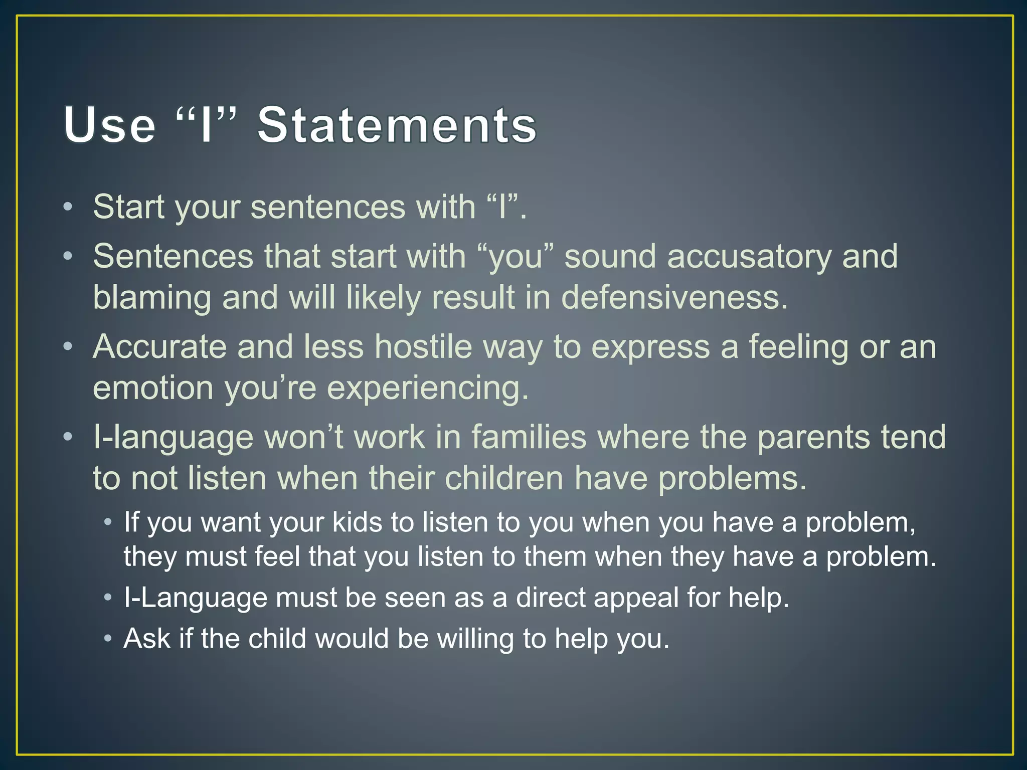 • Start your sentences with “I”.
• Sentences that start with “you” sound accusatory and
blaming and will likely result in defensiveness.
• Accurate and less hostile way to express a feeling or an
emotion you’re experiencing.
• I-language won’t work in families where the parents tend
to not listen when their children have problems.
• If you want your kids to listen to you when you have a problem,
they must feel that you listen to them when they have a problem.
• I-Language must be seen as a direct appeal for help.
• Ask if the child would be willing to help you.
 
