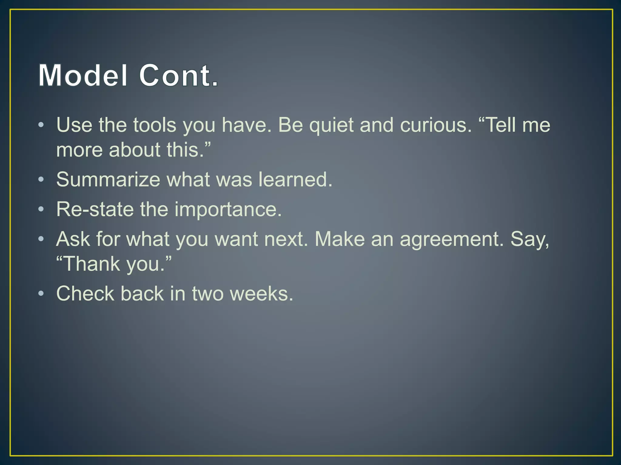 • Use the tools you have. Be quiet and curious. “Tell me
more about this.”
• Summarize what was learned.
• Re-state the importance.
• Ask for what you want next. Make an agreement. Say,
“Thank you.”
• Check back in two weeks.
 
