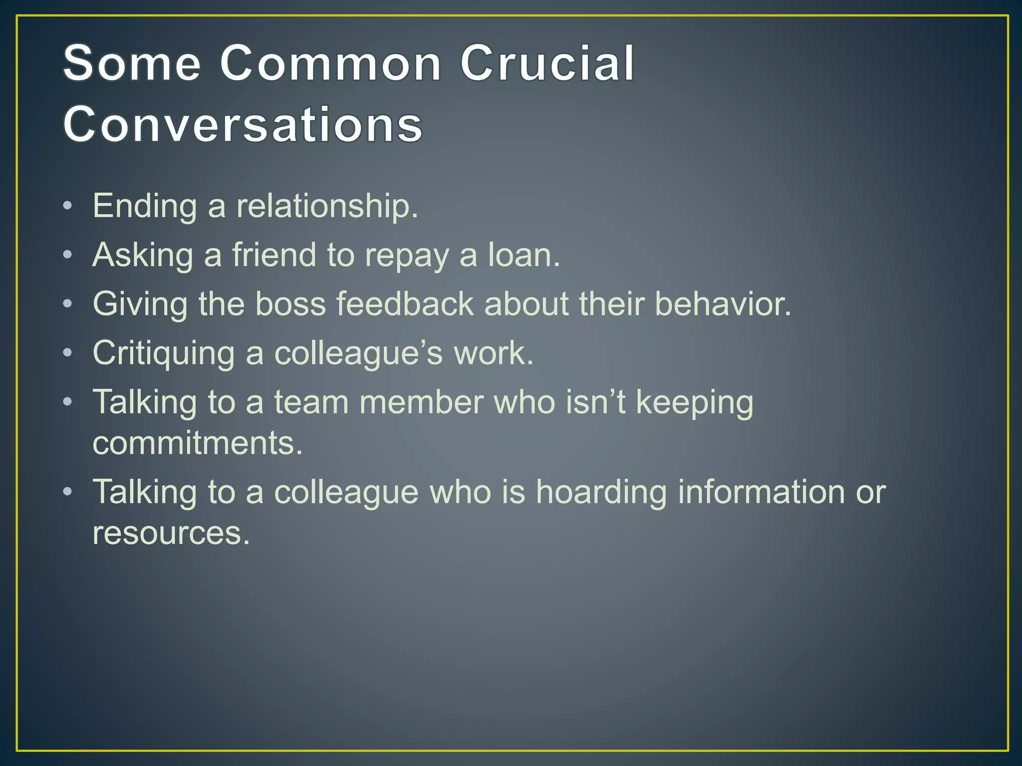 • Ending a relationship.
• Asking a friend to repay a loan.
• Giving the boss feedback about their behavior.
• Critiquing a colleague’s work.
• Talking to a team member who isn’t keeping
commitments.
• Talking to a colleague who is hoarding information or
resources.
 