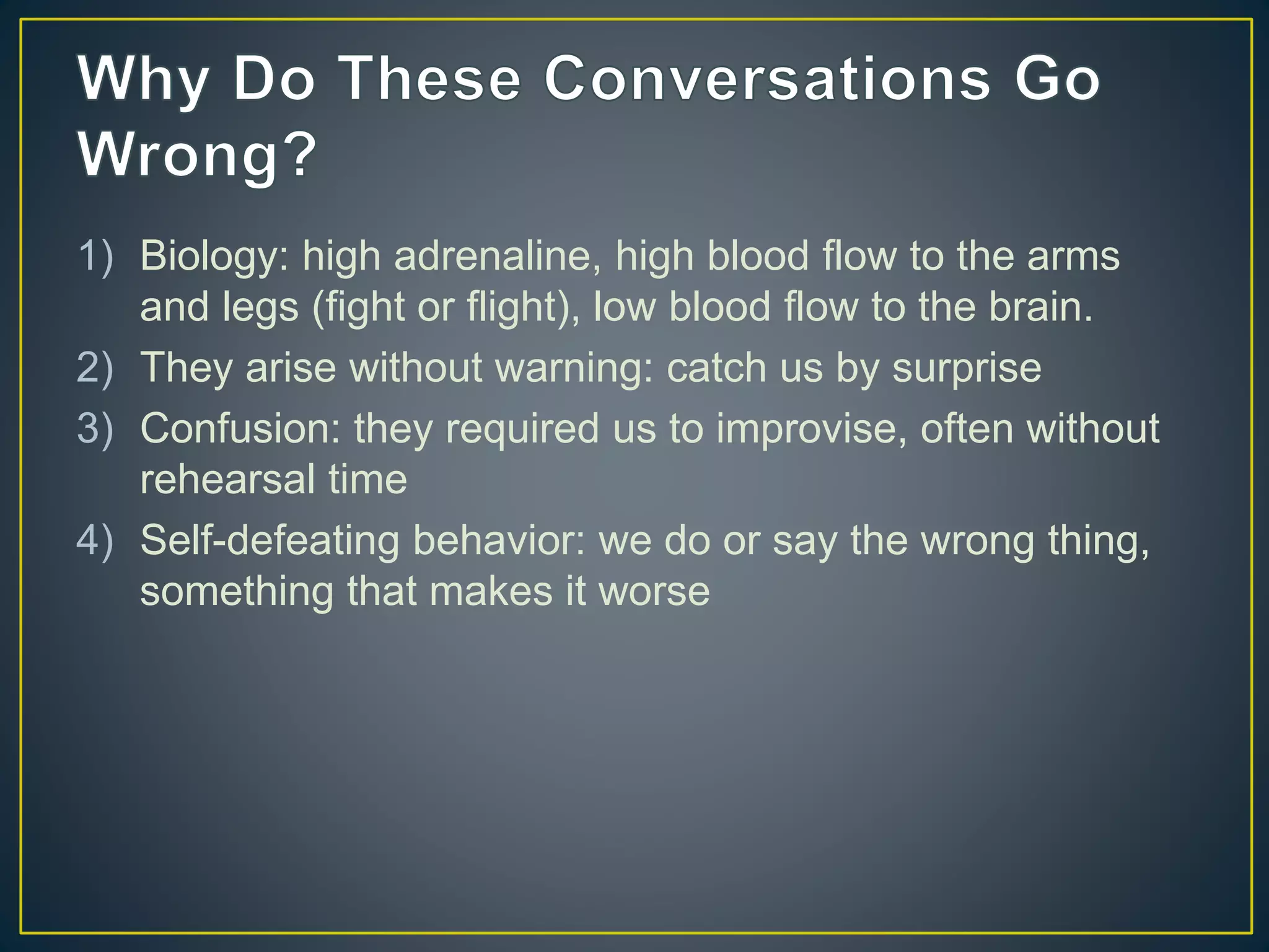 1) Biology: high adrenaline, high blood flow to the arms
and legs (fight or flight), low blood flow to the brain.
2) They arise without warning: catch us by surprise
3) Confusion: they required us to improvise, often without
rehearsal time
4) Self-defeating behavior: we do or say the wrong thing,
something that makes it worse
 