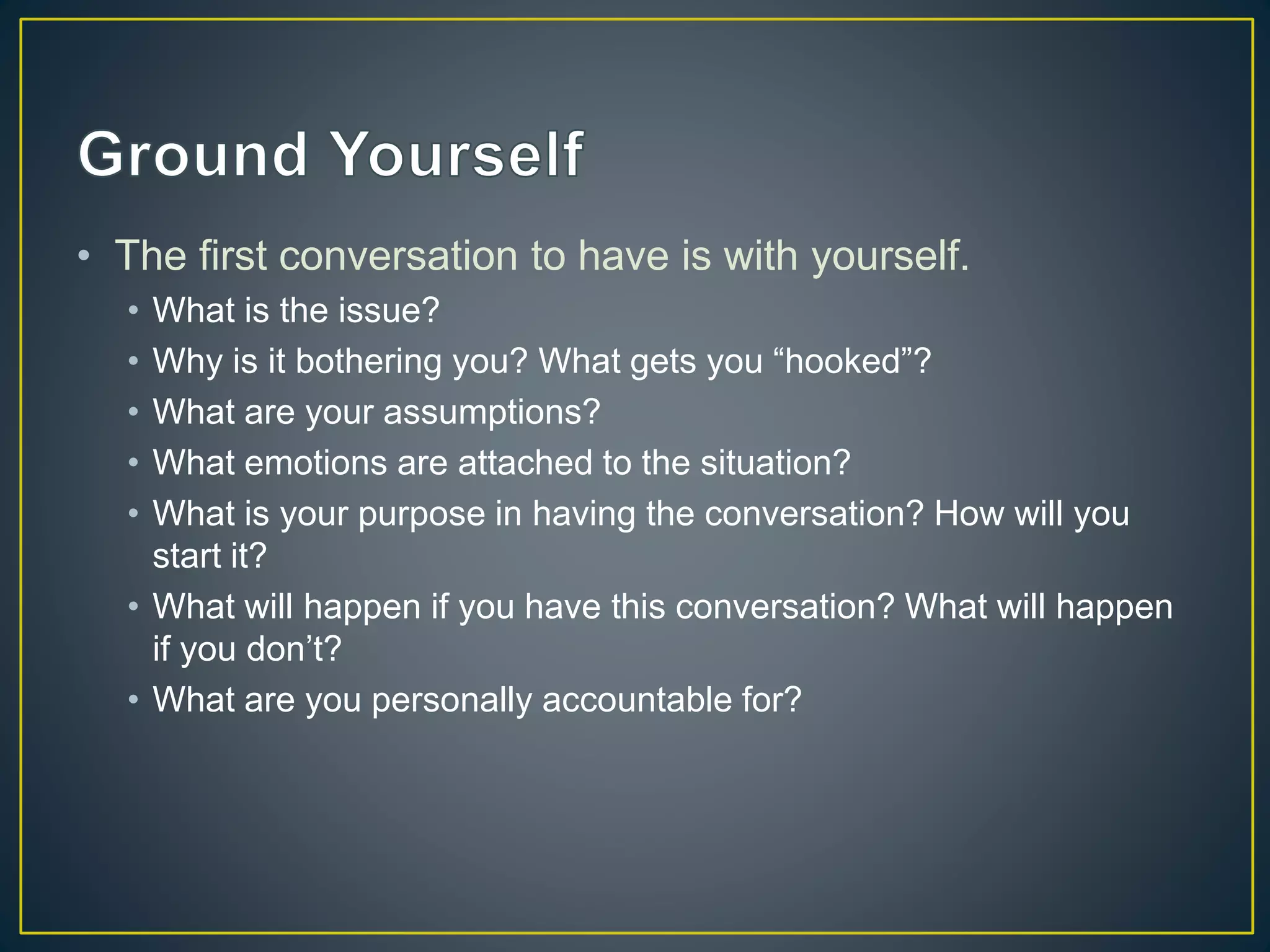 • The first conversation to have is with yourself.
• What is the issue?
• Why is it bothering you? What gets you “hooked”?
• What are your assumptions?
• What emotions are attached to the situation?
• What is your purpose in having the conversation? How will you
start it?
• What will happen if you have this conversation? What will happen
if you don’t?
• What are you personally accountable for?
 