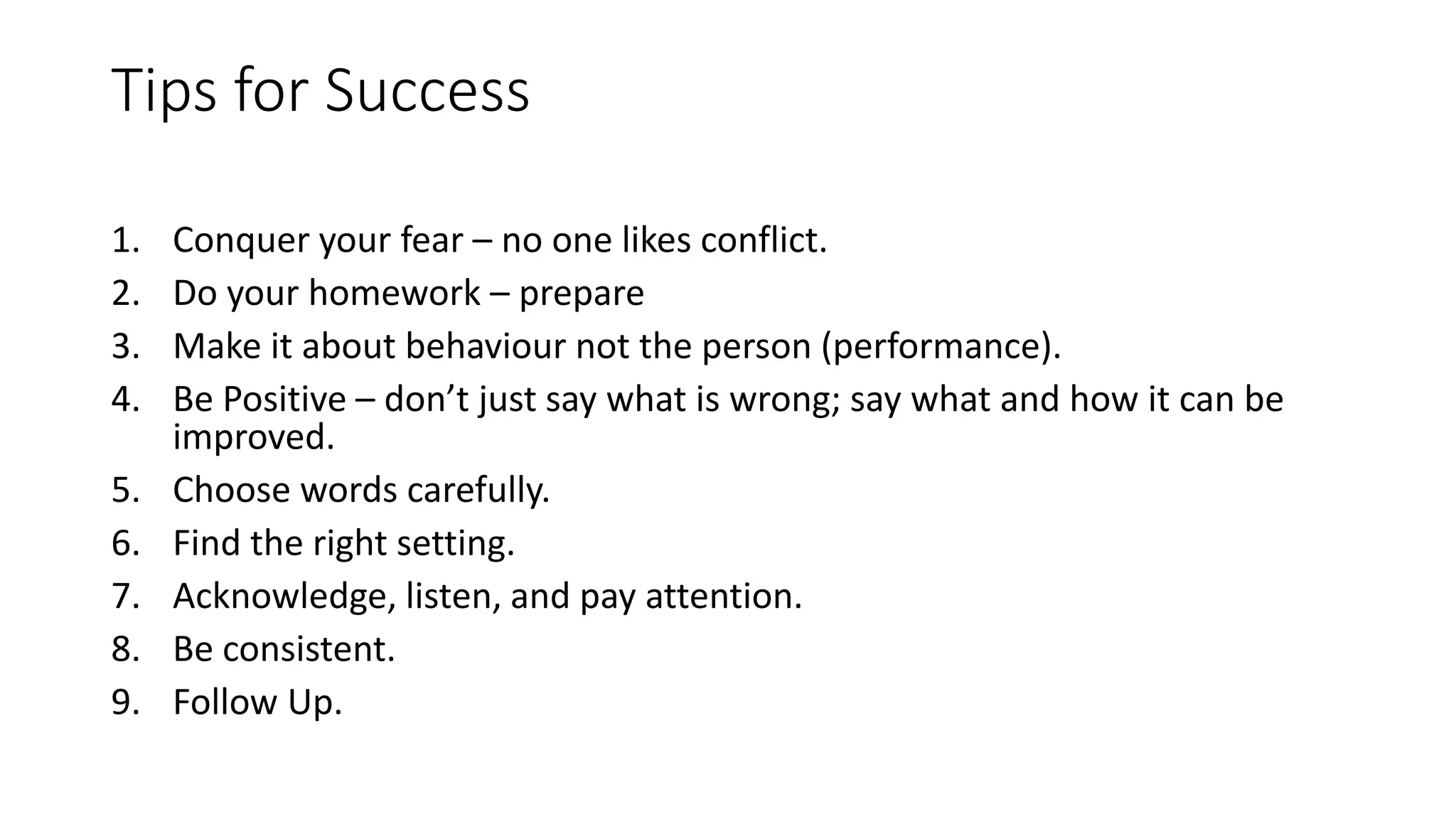 Tips for Success
1. Conquer your fear – no one likes conflict.
2. Do your homework – prepare
3. Make it about behaviour not the person (performance).
4. Be Positive – don’t just say what is wrong; say what and how it can be
improved.
5. Choose words carefully.
6. Find the right setting.
7. Acknowledge, listen, and pay attention.
8. Be consistent.
9. Follow Up.
 