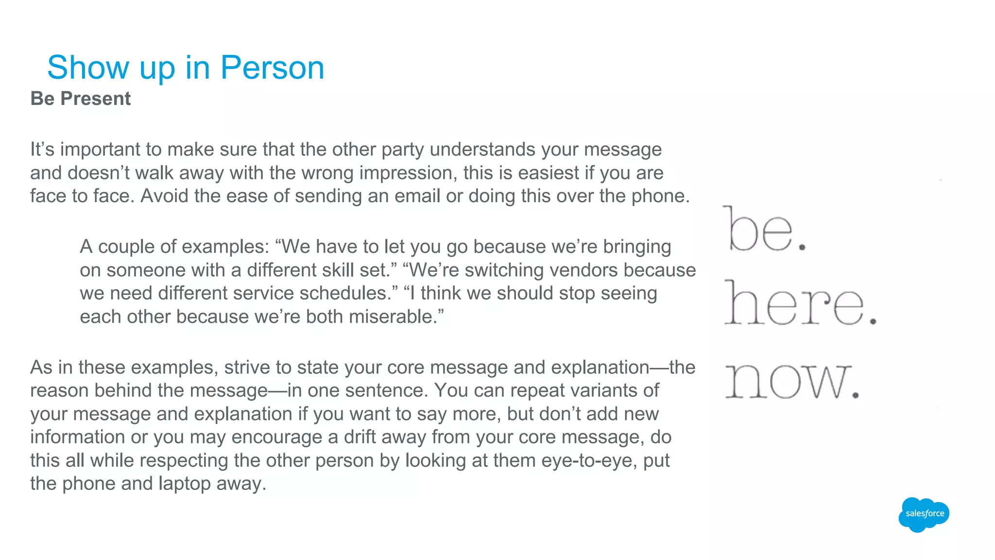 Show up in Person
Be Present
It’s important to make sure that the other party understands your message
and doesn’t walk away with the wrong impression, this is easiest if you are
face to face. Avoid the ease of sending an email or doing this over the phone.
​ A couple of examples: “We have to let you go because we’re bringing
on someone with a different skill set.” “We’re switching vendors because
we need different service schedules.” “I think we should stop seeing
each other because we’re both miserable.”
As in these examples, strive to state your core message and explanation—the
reason behind the message—in one sentence. You can repeat variants of
your message and explanation if you want to say more, but don’t add new
information or you may encourage a drift away from your core message, do
this all while respecting the other person by looking at them eye-to-eye, put
the phone and laptop away.
 