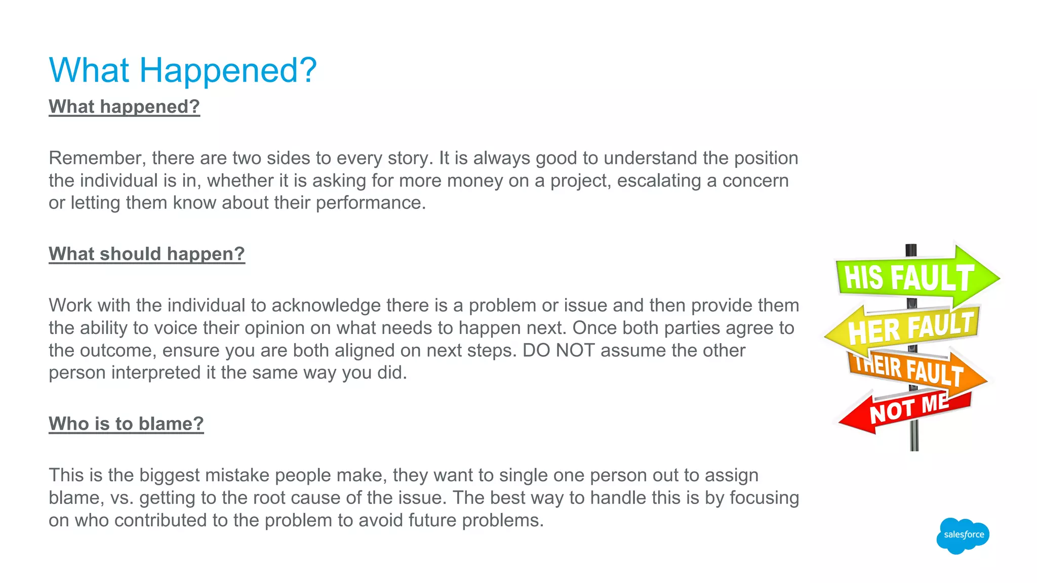 What Happened?
What happened?
Remember, there are two sides to every story. It is always good to understand the position
the individual is in, whether it is asking for more money on a project, escalating a concern
or letting them know about their performance.
What should happen?
Work with the individual to acknowledge there is a problem or issue and then provide them
the ability to voice their opinion on what needs to happen next. Once both parties agree to
the outcome, ensure you are both aligned on next steps. DO NOT assume the other
person interpreted it the same way you did.
Who is to blame?
This is the biggest mistake people make, they want to single one person out to assign
blame, vs. getting to the root cause of the issue. The best way to handle this is by focusing
on who contributed to the problem to avoid future problems.
 