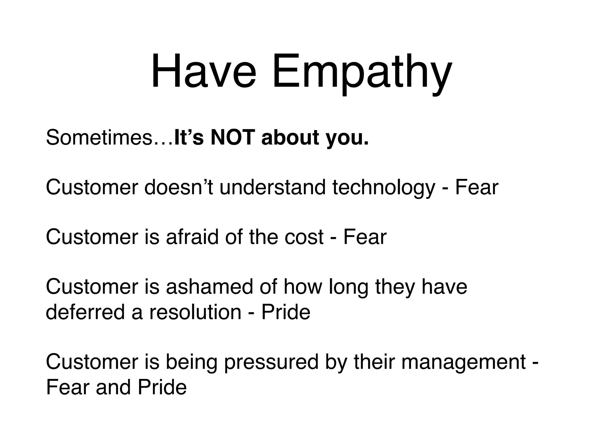 Have Empathy
Sometimes…It’s NOT about you.
Customer doesn’t understand technology - Fear
Customer is afraid of the cost - Fear
Customer is ashamed of how long they have
deferred a resolution - Pride
Customer is being pressured by their management -
Fear and Pride
 