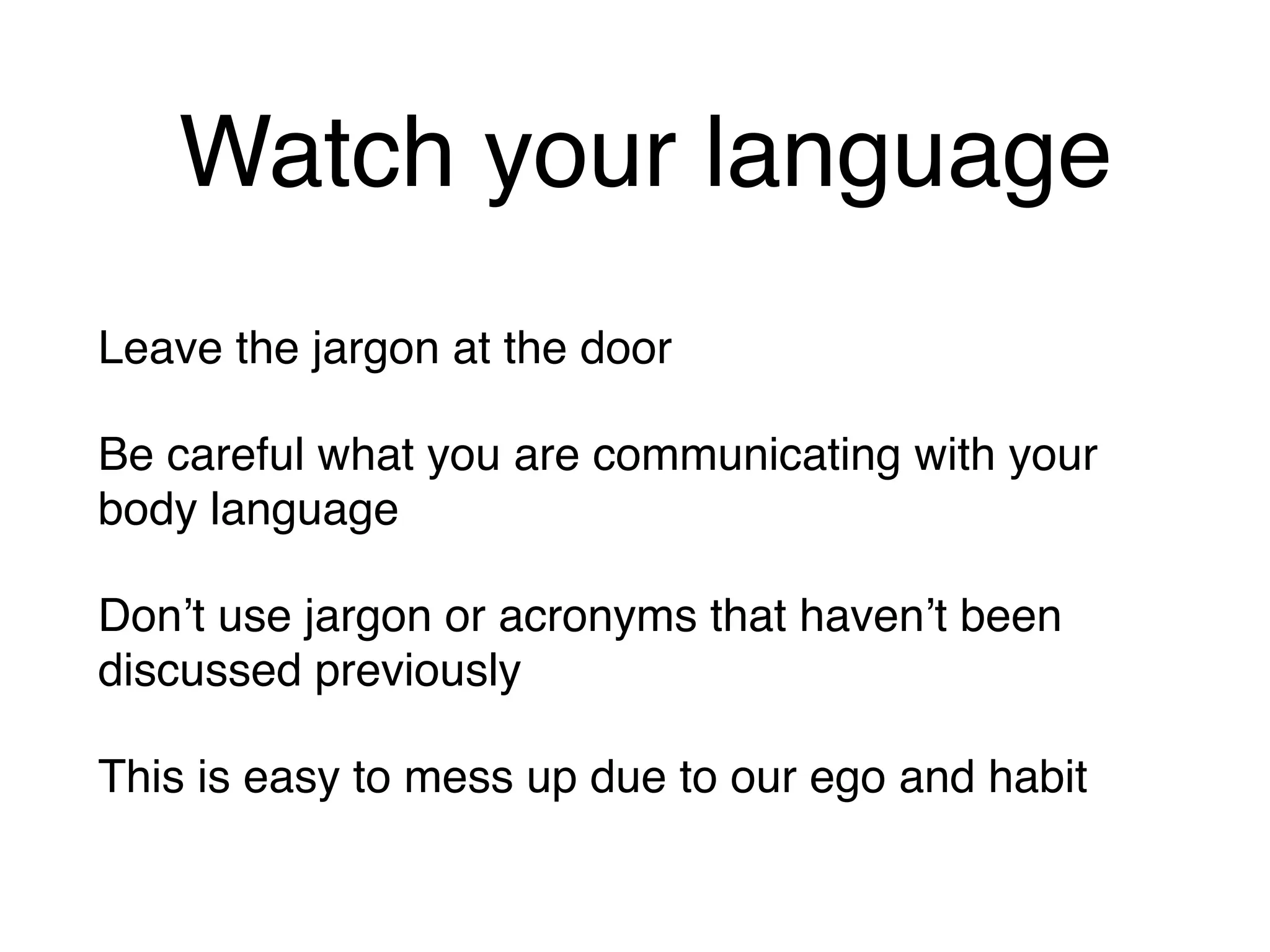 Watch your language
Leave the jargon at the door
Be careful what you are communicating with your
body language
Don’t use jargon or acronyms that haven’t been
discussed previously
This is easy to mess up due to our ego and habit
 