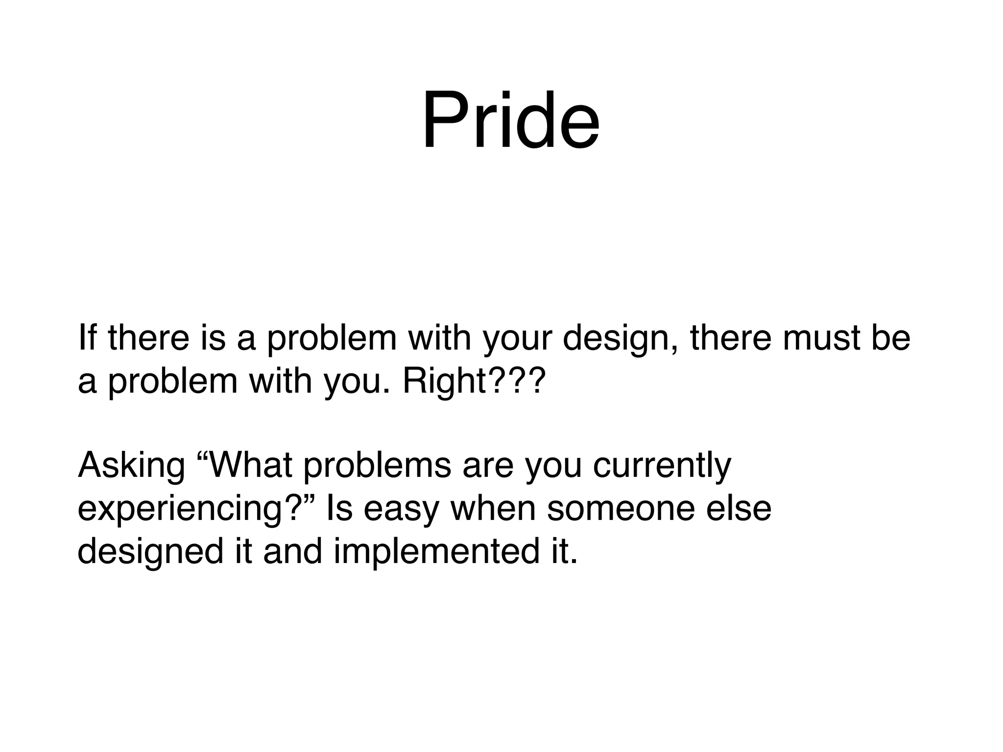 Pride
If there is a problem with your design, there must be
a problem with you. Right???
Asking “What problems are you currently
experiencing?” Is easy when someone else
designed it and implemented it.
 