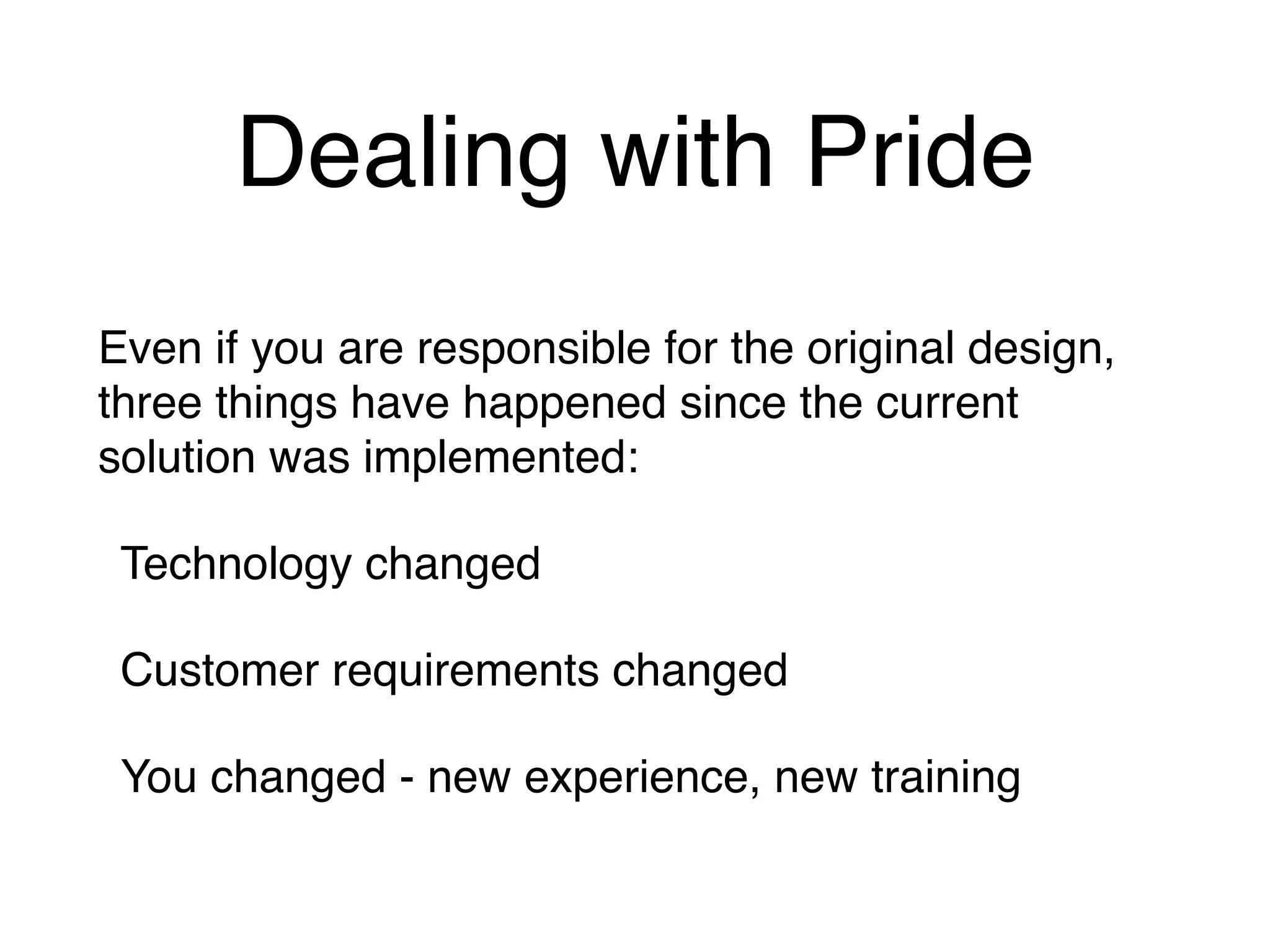 Dealing with Pride
Even if you are responsible for the original design,
three things have happened since the current
solution was implemented:
Technology changed
Customer requirements changed
You changed - new experience, new training
 