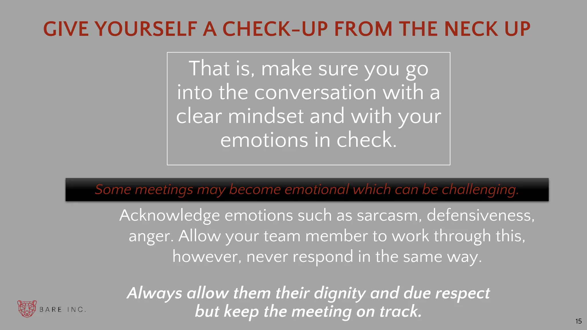 15
Some meetings may become emotional which can be challenging.
That is, make sure you go
into the conversation with a
clear mindset and with your
emotions in check.
GIVE YOURSELF A CHECK-UP FROM THE NECK UP
Always allow them their dignity and due respect
but keep the meeting on track.
Acknowledge emotions such as sarcasm, defensiveness,
anger. Allow your team member to work through this,
however, never respond in the same way.
 