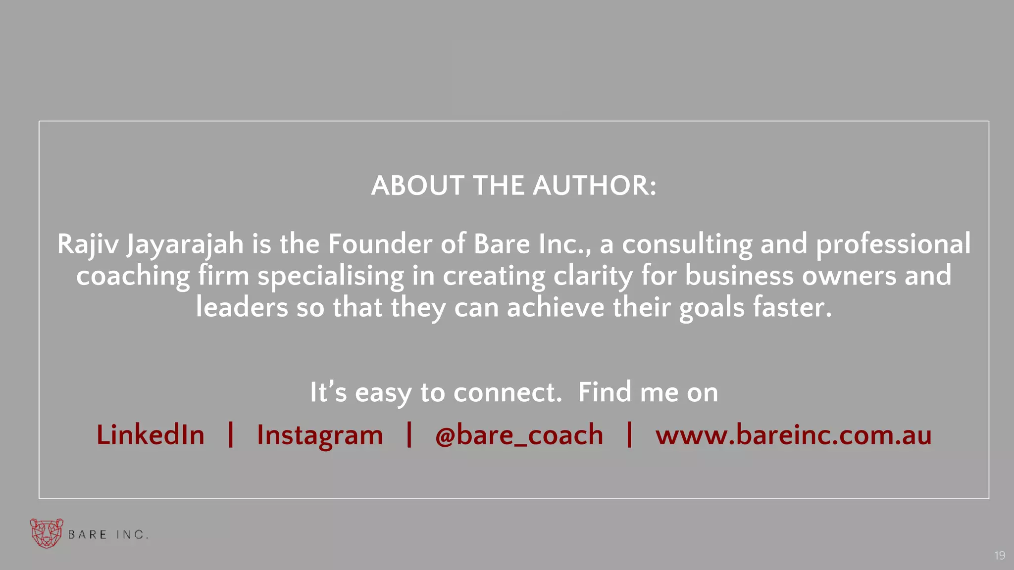 “
19
ABOUT THE AUTHOR:
Rajiv Jayarajah is the Founder of Bare Inc., a consulting and professional
coaching firm specialising in creating clarity for business owners and
leaders so that they can achieve their goals faster.
It’s easy to connect. Find me on
LinkedIn | Instagram | @bare_coach | www.bareinc.com.au
 