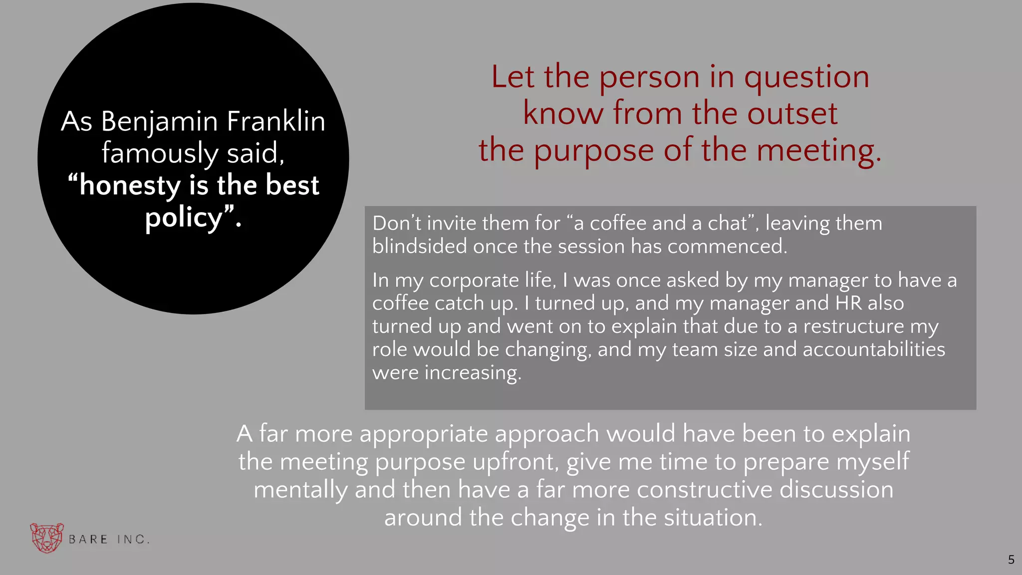 Don’t invite them for “a coffee and a chat”, leaving them
blindsided once the session has commenced.
In my corporate life, I was once asked by my manager to have a
coffee catch up. I turned up, and my manager and HR also
turned up and went on to explain that due to a restructure my
role would be changing, and my team size and accountabilities
were increasing.
As Benjamin Franklin
famously said,
“honesty is the best
policy”.
A far more appropriate approach would have been to explain
the meeting purpose upfront, give me time to prepare myself
mentally and then have a far more constructive discussion
around the change in the situation.
5
Let the person in question
know from the outset
the purpose of the meeting.
 