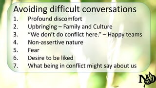 Avoiding difficult conversations 
1. Profound discomfort 
2. Upbringing – Family and Culture 
3. “We don’t do conflict here.” – Happy teams 
4. Non-assertive nature 
5. Fear 
6. Desire to be liked 
7. What being in conflict might say about us 
 