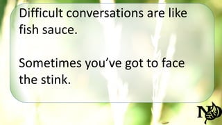 Difficult conversations are like 
fish sauce. 
Sometimes you’ve got to face 
the stink. 
 
