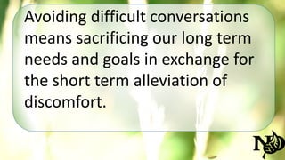 Avoiding difficult conversations 
means sacrificing our long term 
needs and goals in exchange for 
the short term alleviation of 
discomfort. 
 