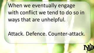 When we eventually engage 
with conflict we tend to do so in 
ways that are unhelpful. 
Attack. Defence. Counter-attack. 
 