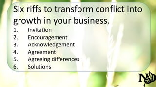 Six riffs to transform conflict into 
growth in your business. 
1. Invitation 
2. Encouragement 
3. Acknowledgement 
4. Agreement 
5. Agreeing differences 
6. Solutions 
 