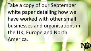 Take a copy of our September 
white paper detailing how we 
have worked with other small 
businesses and organisations in 
the UK, Europe and North 
America. 
 