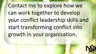 Contact me to explore how we 
can work together to develop 
your conflict leadership skills and 
start transforming conflict into 
growth in your organisation. 
 