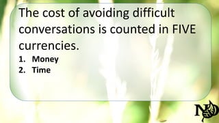 The cost of avoiding difficult 
conversations is counted in FIVE 
currencies. 
1. Money 
2. Time 
 