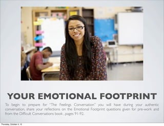 YOUR EMOTIONAL FOOTPRINT
To begin to prepare for “The Feelings Conversation” you will have during your authentic
conversation, share your reﬂections on the Emotional Footprint questions given for pre-work and
from the Difﬁcult Conversations book , pages 91-92.
Thursday, October 4, 12
 