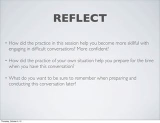 REFLECT
• How did the practice in this session help you become more skillful with
engaging in difﬁcult conversations? More conﬁdent?
• How did the practice of your own situation help you prepare for the time
when you have this conversation?
• What do you want to be sure to remember when preparing and
conducting this conversation later?
Thursday, October 4, 12
 