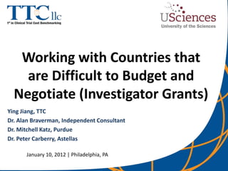 Working with Countries that
    are Difficult to Budget and
  Negotiate (Investigator Grants)
Ying Jiang, TTC
Dr. Alan Braverman, Independent Consultant
Dr. Mitchell Katz, Purdue
Dr. Peter Carberry, Astellas

      January 10, 2012 | Philadelphia, PA
 