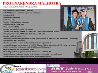 PROF.NARENDRA MALHOTRA
M.D., F.I.C.O.G., F.I.C.M.C.H, F.R.C.O.G.,F.I.C.S.
• Prof. Dubrovnick International University
• V.P. WAPM(world association of prenatal medicinne)
• President ISAR
• Presiddent Elect ISPAT
• Sec Gen SAFOG
• Member FIGO guidelines committee
• President FOGSI (2008-2009)
• Dean I.C.M.U. (2008)
• Director Ian Donald School of Ultrasound
• National Tech. Advisor for FOGSI-G.O.I.—Mc Arthur Foundation EOC Course
• Managing Director GLOBAL RAINBOW HEALTH CARE
• Director ART-RAINBOW –IVF
• Practicing Obstetrician Gynecologist at Agra. Special Interest in High Risk Obs., Ultrasound, Laparoscopy
and Infertility, ART & Genetics
• Member and Fellow of many Indian and international organisations
• Awarded best paper and best poster at FOGSI : 5 times, Ethicon fellowship, AOFOG young gyn. award,
Corion award, Man of the year award, Best Citizens of India award
• Over 50 published and 200 presented papers
• Over 100 guest lectures given in India & Abroad and 24 ORATIONS
• Organised many workshops, training programmes, travel seminars and conferences
• Editor 18 books, many chapters, on editorial board of many journals
• Editor of series of STEP by STEP books
• Revising editor for Jeatcoate’s Textbook of Gynaecology 7th and 8th edition (2015)
• Very active Sports man, Rotarian and Social worker
MALHOTRA NURSING & MATERNITY HOME PVT. LTD.
GLOBAL RAINBOW HEALTH CARE,AGRA
84, M.G. Road, Agra-282 010
Phone : (O) 0562-2260275/2260276/2260277, (R) 0562-2260279, (M) 98370-33335; Fax : 0562-2265194
 