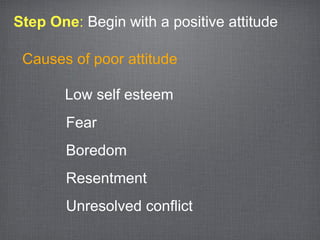 Step One: Begin with a positive attitude

 Causes of poor attitude

       Low self esteem
       Fear
       Boredom
       Resentment
       Unresolved conflict
 