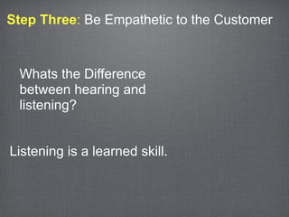 Step Three: Be Empathetic to the Customer



 Whats the Difference
 between hearing and
 listening?


Listening is a learned skill.
 