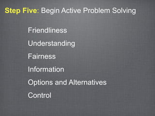 Step Five: Begin Active Problem Solving

      Friendliness
      Understanding
      Fairness
      Information
      Options and Alternatives
      Control
 