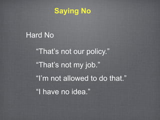 Saying No


Hard No

  “That’s not our policy.”
  “That’s not my job.”
  “I’m not allowed to do that.”
  “I have no idea.”
 