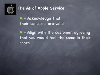 The A’s of Apple Service

 A - Acknowledge that
 their concerns are valid

 A - Align with the customer, agreeing
 that you would feel the same in their
 shoes
 