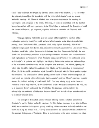 Lipman 2
Slave Trade dissipated, the irregularity of these unions came to the forefront. (144) The writer
first attempts to establish this irregularity with the portrayal of Annette’s and her second
husband’s marriage. Mr. Mason is a British man, who seems to represent the seeming all-
knowingness and arrogance of the British. The irony, of course is established with the fact that
Mason has not had sufficient experiences in the West Indies to understand the dynamics of racial
and cultural differences, yet he passes judgments and makes comments as if he were well-
informed.
On page eighteen, Antoinette gives an account of her stepfather’s rejection of the
explanation as to why Aunt Cora could not have helped Annette as the latter descended into
poverty. As a Creole White child, Antoinette could easily explain that firstly, Aunt Cora’s
husband being English born did not like Antoinette’s mother because she was Creole born White.
Antoinette could also explain that even in the instance that Aunt Cora wanted to help; she was
female and thus rendered powerless to even attempt autonomic decisions. Mr. Mason dismissed
such explanations as “nonsense”. What Antoinette relays next (“None of you understand about
us, I thought”), is symbolic as it highlights the disparity between the values and understandings
of the West Indies born individual and the European born individual. Mr. Mason, ignoring his
wife’s plea for safely, makes the declaration that Blacks are “too damn lazy to be dangerous”.
(Rhys 19) His irrefutable postulation would be quickly destroyed with the Black uprising against
the household. The consequences of this uprising are the death of Pierre and the dissipation of
trust which are symbolic of the abnormality that is Annette’s and Mr. Mason’s marriage. Annette
accuses her husband as being a “cruel stupid fool”. Fool may suitably apply to his character.
Hadn’t he said on page nineteen, “I don’t understand at all”? He doesn’t understand his wife, and
so in extension doesn’t understand the West Indies. His ignorance and his inability to
acknowledge the existence of differences between himself and his wife allows a detrimental end
to an already unusual union.
The concept of ill-matched unions between differing cultures is further explored in
Antoinette’s and her British husband’s marriage. As Rhys further expounds in her letter to Diana
Athill, she wanted the bride-groom “young, unwilling, rather suspicious and ready to believe the
worst, not liking the tropics at all…” (144) These are indeed the character attitudes attributed to
the unnamed bridegroom of Antoinette. There is much tension in this union, resistance on either
 