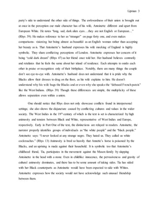 Lipman 3
party’s side to understand the other side of things. The awkwardness of their union is brought out
at once in the perception our male character has of his wife, Antoinette different and apart from
European White. He notes “long, sad, dark alien eyes….they are not English or European…”
(Rhys 39). He makes reference to her as “stranger” on page forty one, and even makes
comparisons- visioning her being almost as beautiful as an English woman rather than accepting
her beauty as is. That Antoinette’s husband expresses his wife mocking of England is highly
symbolic. They share conflicting perceptions of London. Antoinette expresses her concern of it
being “cold dark dream” (Rhys 47) as her friend once told her. Her husband believes contrarily
and retaliates that he feels the same about her island of residence. Each attempts to outdo each
other in praise or recognition only of their birthplace. Notably, there are many things the couple
don’t see eye-to-eye with. Antoinette’s husband does not understand that it is pride why the
Blacks allow their dresses to drag on the floor, as his wife explains to him. He doesn’t
understand why his wife hugs the Blacks and or even why she speaks the “debased French patois”
like the West Indians. (Rhys 39) Though these differences are simple, the multiplicity of these
allows separation even within a union.
One should notice that Rhys does not only showcase conflicts found in interpersonal
settings; she also shows the disjuncture caused by conflicting cultures and values in the wider
society. The West Indies in the 19th century of which is the text is set is characterized by high
animosity and tension between Black and White, representative of West Indies and Europe,
respectively. Early in Part One of the text, the distinctions are relayed to readers. Antoinette, the
narrator properly identifies groups of individuals as “the white people” and the “black people.”
Antoinette says: “I never looked at any strange negro. They hated us. They called us white
cockroaches.” (Rhys 13) Animosity is bred so heavily that Annette’s horse is poisoned by the
Blacks, and an uprising is made against their household. It is symbolic too that Antoinette’s
childhood friend, Tia, participates in the movement against the Mason family by slapping
Antoinette in the head with a stone. Even in childlike innocence, the pervasiveness and gravity of
cultural animosity dominates, and there has to be some amount of taking sides. Tia has sided
with her Black counterparts as Antoinette would have been expected to side with Whites.
Antoinette expresses how the society would not have acknowledge such unusual friendship
between them.
 