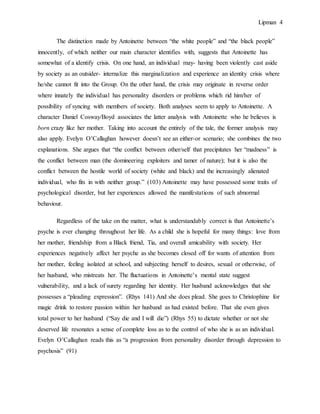 Lipman 4
The distinction made by Antoinette between “the white people” and “the black people”
innocently, of which neither our main character identifies with, suggests that Antoinette has
somewhat of a identify crisis. On one hand, an individual may- having been violently cast aside
by society as an outsider- internalize this marginalization and experience an identity crisis where
he/she cannot fit into the Group. On the other hand, the crisis may originate in reverse order
where innately the individual has personality disorders or problems which rid him/her of
possibility of syncing with members of society. Both analyses seem to apply to Antoinette. A
character Daniel Cosway/Boyd associates the latter analysis with Antoinette who he believes is
born crazy like her mother. Taking into account the entirely of the tale, the former analysis may
also apply. Evelyn O’Callaghan however doesn’t see an either-or scenario; she combines the two
explanations. She argues that “the conflict between other/self that precipitates her “madness” is
the conflict between man (the domineering exploiters and tamer of nature); but it is also the
conflict between the hostile world of society (white and black) and the increasingly alienated
individual, who fits in with neither group.” (103) Antoinette may have possessed some traits of
psychological disorder, but her experiences allowed the manifestations of such abnormal
behaviour.
Regardless of the take on the matter, what is understandably correct is that Antoinette’s
psyche is ever changing throughout her life. As a child she is hopeful for many things: love from
her mother, friendship from a Black friend, Tia, and overall amicability with society. Her
experiences negatively affect her psyche as she becomes closed off for wants of attention from
her mother, feeling isolated at school, and subjecting herself to desires, sexual or otherwise, of
her husband, who mistreats her. The fluctuations in Antoinette’s mental state suggest
vulnerability, and a lack of surety regarding her identity. Her husband acknowledges that she
possesses a “pleading expression”. (Rhys 141) And she does plead. She goes to Christophine for
magic drink to restore passion within her husband as had existed before. That she even gives
total power to her husband (“Say die and I will die”) (Rhys 55) to dictate whether or not she
deserved life resonates a sense of complete loss as to the control of who she is as an individual.
Evelyn O’Callaghan reads this as “a progression from personality disorder through depression to
psychosis” (91)
 