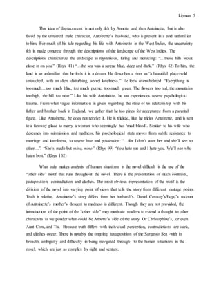 Lipman 5
This idea of displacement is not only felt by Annette and then Antoinette, but is also
faced by the unnamed male character, Antoinette’s husband, who is present in a land unfamiliar
to him. For much of his tale regarding his life with Antoinette in the West Indies, the uncertainty
felt is made concrete through the descriptions of the landscape of the West Indies. The
descriptions characterize the landscape as mysterious, luring and menacing: “…those hills would
close in on you.” (Rhys 41) “…the sea was a serene blue, deep and dark.” (Rhys 42) To him, the
land is so unfamiliar that he feels it is a dream. He describes a river as “a beautiful place-wild
untouched, with an alien, disturbing, secret loveliness.” He feels overwhelmed: “Everything is
too much…too much blue, too much purple, too much green. The flowers too red, the mountains
too high, the hill too near.” Like his wife Antoinette, he too experiences severe psychological
trauma. From what vague information is given regarding the state of his relationship with his
father and brother back in England, we gather that he too pines for acceptance from a parental
figure. Like Antoinette, he does not receive it. He is tricked, like he tricks Antoinette, and is sent
to a faraway place to marry a woman who seemingly has ‘mad blood’. Similar to his wife who
descends into submission and madness, his psychological state moves from subtle resistance to
marriage and loneliness, to severe hate and possession: “…for I don’t want her and she’ll see no
other…”, “She’s made but mine, mine.” (Rhys 99) “You hate me and I hate you. We’ll see who
hates best.” (Rhys 102)
What truly makes analysis of human situations in the novel difficult is the use of the
“other side” motif that runs throughout the novel. There is the presentation of much contrasts,
juxtaposition, contradiction and clashes. The most obvious representation of the motif is the
division of the novel into varying point of views that tells the story from different vantage points.
Truth is relative. Antoinette’s story differs from her husband’s. Daniel Cosway’s/Boyd’s recount
of Antoinette’s mother’s descent to madness is different. Though they are not provided, the
introduction of the point of the “other side” may motivate readers to extend a thought to other
characters as we ponder what could be Annette’s side of the story. Or Christophine’s, or even
Aunt Cora, and Tia. Because truth differs with individual perception, contradictions are stark,
and clashes occur. There is notably the ongoing juxtaposition of the Sargasso Sea -with its
breadth, ambiguity and difficulty in being navigated through- to the human situations in the
novel, which are just as complex by sight and venture.
 