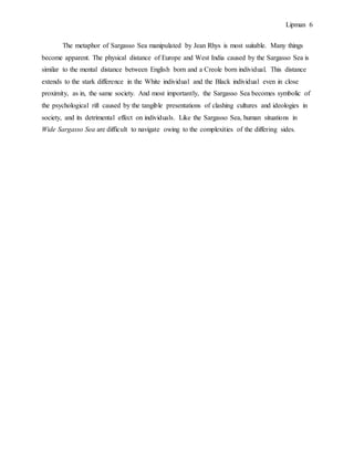 Lipman 6
The metaphor of Sargasso Sea manipulated by Jean Rhys is most suitable. Many things
become apparent. The physical distance of Europe and West India caused by the Sargasso Sea is
similar to the mental distance between English born and a Creole born individual. This distance
extends to the stark difference in the White individual and the Black individual even in close
proximity, as in, the same society. And most importantly, the Sargasso Sea becomes symbolic of
the psychological rift caused by the tangible presentations of clashing cultures and ideologies in
society, and its detrimental effect on individuals. Like the Sargasso Sea, human situations in
Wide Sargasso Sea are difficult to navigate owing to the complexities of the differing sides.
 