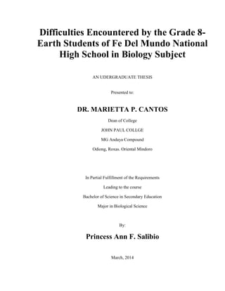 Difficulties Encountered by the Grade 8-
Earth Students of Fe Del Mundo National
High School in Biology Subject
AN UDERGRADUATE THESIS
Presented to:
DR. MARIETTA P. CANTOS
Dean of College
JOHN PAUL COLLGE
MG Andaya Compound
Odiong, Roxas. Oriental Mindoro
In Partial Fulfillment of the Requirements
Leading to the course
Bachelor of Science in Secondary Education
Major in Biological Science
By:
Princess Ann F. Salibio
March, 2014
 