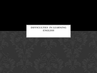 DIFFICULTIES IN LEARNING
        ENGLISH
 