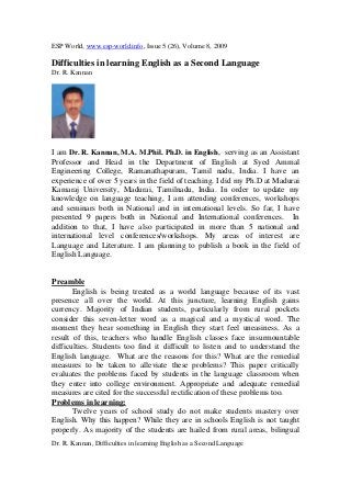 ESP World, www.esp-world.info, Issue 5 (26), Volume 8, 2009
Dr. R. Kannan, Difficulties in learning English as a Second Language
Difficulties in learning English as a Second Language
Dr. R. Kannan
I am Dr. R. Kannan, M.A. M.Phil. Ph.D. in English, serving as an Assistant
Professor and Head in the Department of English at Syed Ammal
Engineering College, Ramanathapuram, Tamil nadu, India. I have an
experience of over 5 years in the field of teaching. I did my Ph.D at Madurai
Kamaraj University, Madurai, Tamilnadu, India. In order to update my
knowledge on language teaching, I am attending conferences, workshops
and seminars both in National and in international levels. So far, I have
presented 9 papers both in National and International conferences. In
addition to that, I have also participated in more than 5 national and
international level conferences/workshops. My areas of interest are
Language and Literature. I am planning to publish a book in the field of
English Language.
Preamble
English is being treated as a world language because of its vast
presence all over the world. At this juncture, learning English gains
currency. Majority of Indian students, particularly from rural pockets
consider this seven-letter word as a magical and a mystical word. The
moment they hear something in English they start feel uneasiness. As a
result of this, teachers who handle English classes face insurmountable
difficulties. Students too find it difficult to listen and to understand the
English language. What are the reasons for this? What are the remedial
measures to be taken to alleviate these problems? This paper critically
evaluates the problems faced by students in the language classroom when
they enter into college environment. Appropriate and adequate remedial
measures are cited for the successful rectification of these problems too.
Problems in learning:
Twelve years of school study do not make students mastery over
English. Why this happen? While they are in schools English is not taught
properly. As majority of the students are hailed from rural areas, bilingual
 