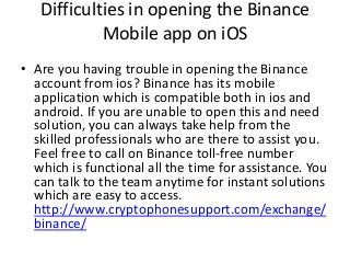 Difficulties in opening the Binance
Mobile app on iOS
• Are you having trouble in opening the Binance
account from ios? Binance has its mobile
application which is compatible both in ios and
android. If you are unable to open this and need
solution, you can always take help from the
skilled professionals who are there to assist you.
Feel free to call on Binance toll-free number
which is functional all the time for assistance. You
can talk to the team anytime for instant solutions
which are easy to access.
http://www.cryptophonesupport.com/exchange/
binance/
 