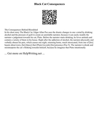 Black Cat Consequences
The Consequences Behind Bloodshed
In his short story The Black Cat, Edgar Allan Poe uses the drastic changes in one s mind by drinking
alcohol and the pressure of guilt to create an unreliable narrator, because it can easily modify the
narrator s judgement towards his cat, Pluto. Before the narrator starts drinking, he loves animals and
contain a variety of them in his house. Right after the addiction of alcohol, the narrator physically and
verbally abuses his pets, which causes one night, returning home, much intoxicated, from one of [his]
haunts about town, [he] [fancy] that [Pluto] [avoids] [his] presence (Poe 5). The narrator is drunk and
misinterprets the cat s thinking towards himself, because he imagines that Pluto intentionally
... Get more on HelpWriting.net ...
 
