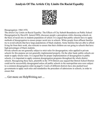 Analysis Of The Article City Limits On Racial Equality
Desegregation: 1968 1976
The article City Limits on Racial Equality: The Effects of City Suburb Boundaries on Public School
Desegregation by David R. James(1989), discusses people s perceptions while choosing schools on
the basis of racial mix in students population of school. It is argued that public schools have to apply
methods of desegregation to ensure proper racial mix in schools. White people from affluent families
try to avoid schools that have large populations of black students. Some families that are able to afford
living far from their work, also relocate to ensure that their children are not going to schools that have
high percentages of black students.
Private schools are not generally subject to strict rules for desegregation; rules applied to private
schools for this purpose are not generally implemented properly. On the other hand, public schools are
made to apply stricter rules. It is argued that for proper implementation of desegregation in public
schools, it is important to apply common desegregation programs throughout the whole district
schools. Recognizing these facts, plaintiffs in the 1974 Detroit case argued that Detroit School District
could not be successfully desegregated unless all public schools in the metropolitan area were subject
to a common desegregation order (p.page#). Courts of different districts have also pushed local
governments to apply such rules and standardize the procedure of admissions in schools, in order to
ensure that
... Get more on HelpWriting.net ...
 