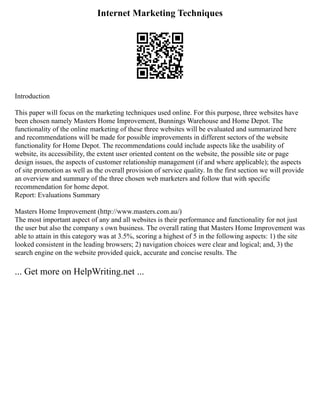 Internet Marketing Techniques
Introduction
This paper will focus on the marketing techniques used online. For this purpose, three websites have
been chosen namely Masters Home Improvement, Bunnings Warehouse and Home Depot. The
functionality of the online marketing of these three websites will be evaluated and summarized here
and recommendations will be made for possible improvements in different sectors of the website
functionality for Home Depot. The recommendations could include aspects like the usability of
website, its accessibility, the extent user oriented content on the website, the possible site or page
design issues, the aspects of customer relationship management (if and where applicable); the aspects
of site promotion as well as the overall provision of service quality. In the first section we will provide
an overview and summary of the three chosen web marketers and follow that with specific
recommendation for home depot.
Report: Evaluations Summary
Masters Home Improvement (http://www.masters.com.au/)
The most important aspect of any and all websites is their performance and functionality for not just
the user but also the company s own business. The overall rating that Masters Home Improvement was
able to attain in this category was at 3.5%, scoring a highest of 5 in the following aspects: 1) the site
looked consistent in the leading browsers; 2) navigation choices were clear and logical; and, 3) the
search engine on the website provided quick, accurate and concise results. The
... Get more on HelpWriting.net ...
 