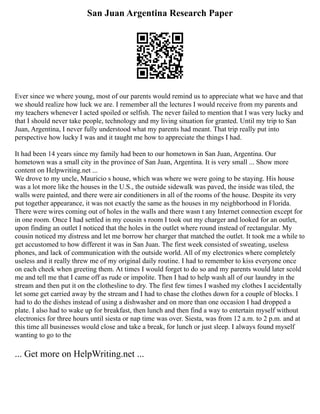 San Juan Argentina Research Paper
Ever since we where young, most of our parents would remind us to appreciate what we have and that
we should realize how luck we are. I remember all the lectures I would receive from my parents and
my teachers whenever I acted spoiled or selfish. The never failed to mention that I was very lucky and
that I should never take people, technology and my living situation for granted. Until my trip to San
Juan, Argentina, I never fully understood what my parents had meant. That trip really put into
perspective how lucky I was and it taught me how to appreciate the things I had.
It had been 14 years since my family had been to our hometown in San Juan, Argentina. Our
hometown was a small city in the province of San Juan, Argentina. It is very small ... Show more
content on Helpwriting.net ...
We drove to my uncle, Mauricio s house, which was where we were going to be staying. His house
was a lot more like the houses in the U.S., the outside sidewalk was paved, the inside was tiled, the
walls were painted, and there were air conditioners in all of the rooms of the house. Despite its very
put together appearance, it was not exactly the same as the houses in my neighborhood in Florida.
There were wires coming out of holes in the walls and there wasn t any Internet connection except for
in one room. Once I had settled in my cousin s room I took out my charger and looked for an outlet,
upon finding an outlet I noticed that the holes in the outlet where round instead of rectangular. My
cousin noticed my distress and let me borrow her charger that matched the outlet. It took me a while to
get accustomed to how different it was in San Juan. The first week consisted of sweating, useless
phones, and lack of communication with the outside world. All of my electronics where completely
useless and it really threw me of my original daily routine. I had to remember to kiss everyone once
on each cheek when greeting them. At times I would forget to do so and my parents would later scold
me and tell me that I came off as rude or impolite. Then I had to help wash all of our laundry in the
stream and then put it on the clothesline to dry. The first few times I washed my clothes I accidentally
let some get carried away by the stream and I had to chase the clothes down for a couple of blocks. I
had to do the dishes instead of using a dishwasher and on more than one occasion I had dropped a
plate. I also had to wake up for breakfast, then lunch and then find a way to entertain myself without
electronics for three hours until siesta or nap time was over. Siesta, was from 12 a.m. to 2 p.m. and at
this time all businesses would close and take a break, for lunch or just sleep. I always found myself
wanting to go to the
... Get more on HelpWriting.net ...
 