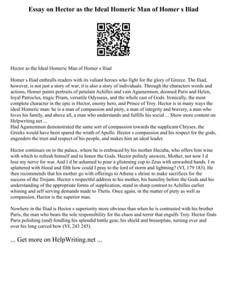 Essay on Hector as the Ideal Homeric Man of Homer s Iliad
Hector as the Ideal Homeric Man of Homer s Iliad
Homer s Iliad enthralls readers with its valiant heroes who fight for the glory of Greece. The Iliad,
however, is not just a story of war; it is also a story of individuals. Through the characters words and
actions, Homer paints portraits of petulant Achilles and vain Agamemnon, doomed Paris and Helen,
loyal Patroclus, tragic Priam, versatile Odysseus, and the whole cast of Gods. Ironically, the most
complete character in the epic is Hector, enemy hero, and Prince of Troy. Hector is in many ways the
ideal Homeric man: he is a man of compassion and piety, a man of integrity and bravery, a man who
loves his family, and above all, a man who understands and fulfills his social ... Show more content on
Helpwriting.net ...
Had Agamemnon demonstrated the same sort of compassion towards the supplicant Chryses, the
Greeks would have been spared the wrath of Apollo. Hector s compassion and his respect for the gods,
engenders the trust and respect of his people, and makes him an ideal leader.
Hector continues on to the palace, where he is embraced by his mother Hecuba, who offers him wine
with which to refresh himself and to honor the Gods. Hector politely answers, Mother, not now I d
lose my nerve for war. And I d be ashamed to pour a glistening cup to Zeus with unwashed hands. I m
splattered with blood and filth how could I pray to the lord of storm and lightning? (VI, 179 183). He
then recommends that his mother go with offerings to Athena s shrine to make sacrifices for the
success of the Trojans. Hector s respectful address to his mother, his humility before the Gods and his
understanding of the appropriate forms of supplication, stand in sharp contrast to Achilles earlier
whining and self serving demands made to Thetis. Once again, in the matter of piety as well as
compassion, Hector is the superior man.
Nowhere in the Iliad is Hector s superiority more obvious than when he is contrasted with his brother
Paris, the man who bears the sole responsibility for the chaos and terror that engulfs Troy. Hector finds
Paris polishing (and) fondling his splendid battle gear, his shield and breastplate, turning over and
over his long curved bow (VI, 243 245).
... Get more on HelpWriting.net ...
 